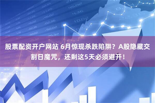 股票配资开户网站 6月惊现杀跌陷阱？A股隐藏交割日魔咒，还剩这5天必须避开！