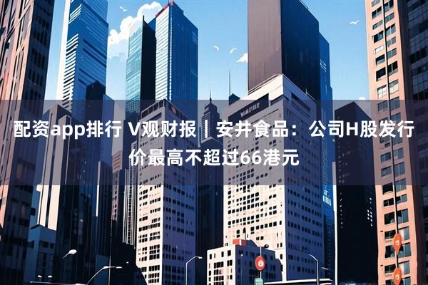 配资app排行 V观财报｜安井食品：公司H股发行价最高不超过66港元
