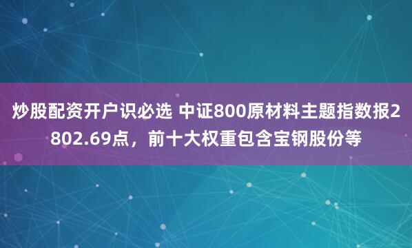 炒股配资开户识必选 中证800原材料主题指数报2802.69点，前十大权重包含宝钢股份等