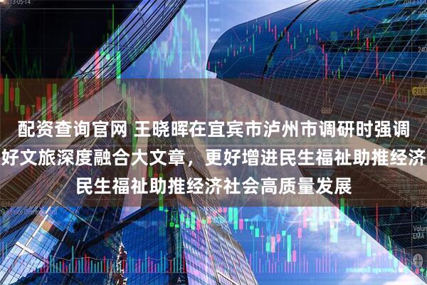 配资查询官网 王晓晖在宜宾市泸州市调研时强调：以务实作风做好文旅深度融合大文章，更好增进民生福祉助推经济社会高质量发展