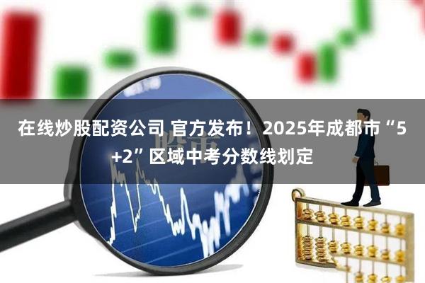 在线炒股配资公司 官方发布！2025年成都市“5+2”区域中考分数线划定