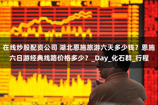 在线炒股配资公司 湖北恩施旅游六天多少钱？恩施六日游经典线路价格多少？_Day_化石群_行程