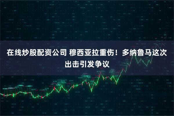 在线炒股配资公司 穆西亚拉重伤！多纳鲁马这次出击引发争议