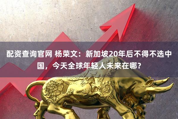 配资查询官网 杨荣文：新加坡20年后不得不选中国，今天全球年轻人未来在哪？