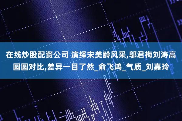 在线炒股配资公司 演绎宋美龄风采,邬君梅刘涛高圆圆对比,差异一目了然_俞飞鸿_气质_刘嘉玲