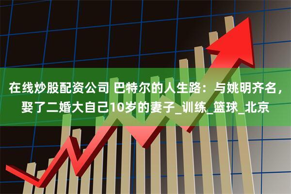 在线炒股配资公司 巴特尔的人生路：与姚明齐名，娶了二婚大自己10岁的妻子_训练_篮球_北京