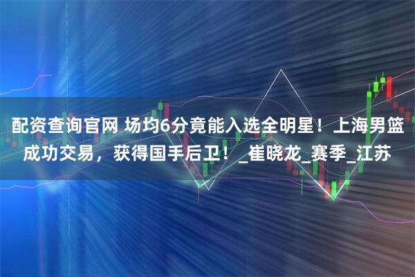 配资查询官网 场均6分竟能入选全明星！上海男篮成功交易，获得国手后卫！_崔晓龙_赛季_江苏