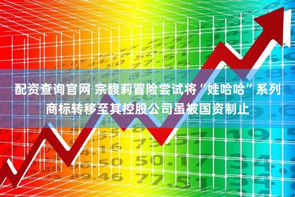 配资查询官网 宗馥莉冒险尝试将“娃哈哈”系列商标转移至其控股公司虽被国资制止