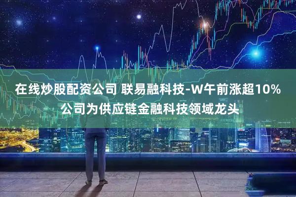 在线炒股配资公司 联易融科技-W午前涨超10% 公司为供应链金融科技领域龙头