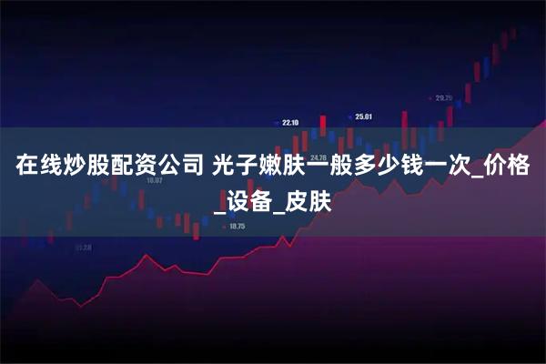 在线炒股配资公司 光子嫩肤一般多少钱一次_价格_设备_皮肤