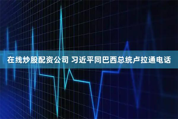 在线炒股配资公司 习近平同巴西总统卢拉通电话