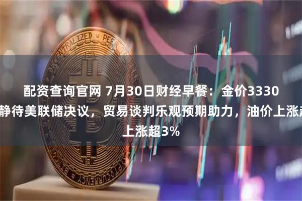 配资查询官网 7月30日财经早餐：金价3330关口静待美联储决议，贸易谈判乐观预期助力，油价上涨超3%