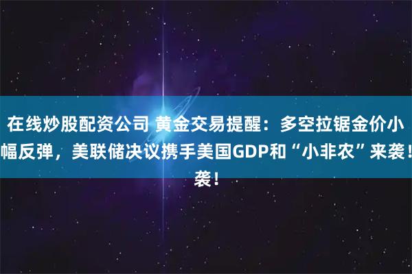 在线炒股配资公司 黄金交易提醒：多空拉锯金价小幅反弹，美联储决议携手美国GDP和“小非农”来袭！