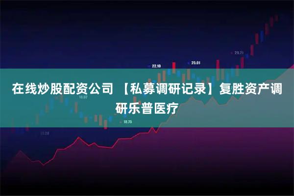 在线炒股配资公司 【私募调研记录】复胜资产调研乐普医疗