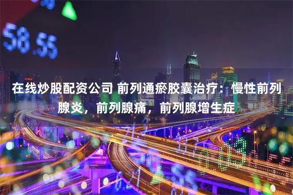 在线炒股配资公司 前列通瘀胶囊治疗：慢性前列腺炎，前列腺痛，前列腺增生症