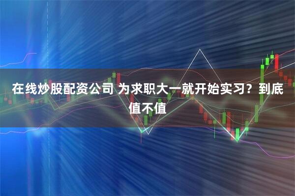 在线炒股配资公司 为求职大一就开始实习？到底值不值