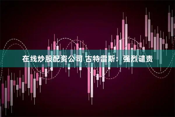 在线炒股配资公司 古特雷斯：强烈谴责