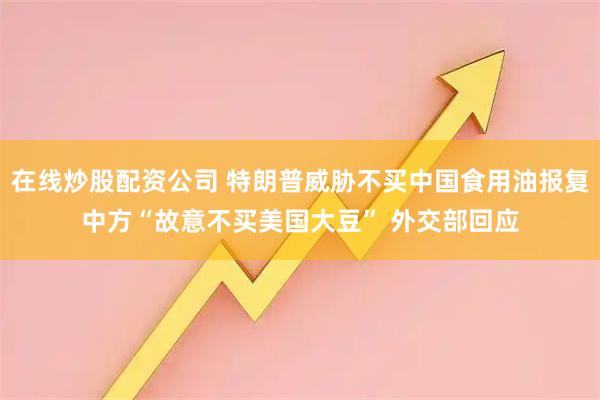 在线炒股配资公司 特朗普威胁不买中国食用油报复中方“故意不买美国大豆” 外交部回应