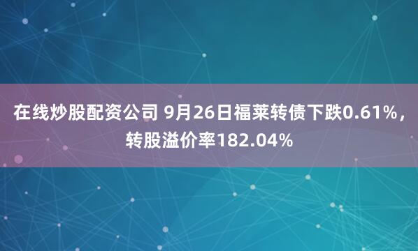 在线炒股配资公司 9月26日福莱转债下跌0.61%，转股溢价率182.04%