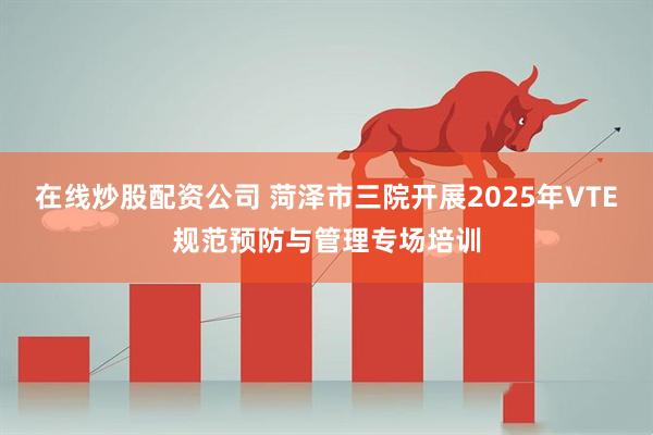 在线炒股配资公司 菏泽市三院开展2025年VTE规范预防与管理专场培训