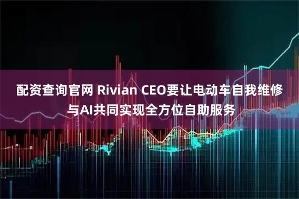 配资查询官网 Rivian CEO要让电动车自我维修 与AI共同实现全方位自助服务
