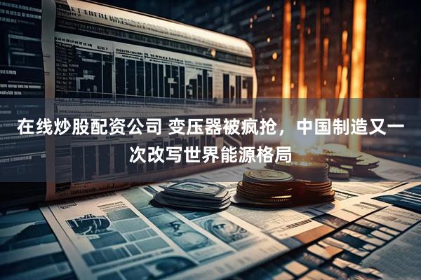 在线炒股配资公司 变压器被疯抢，中国制造又一次改写世界能源格局