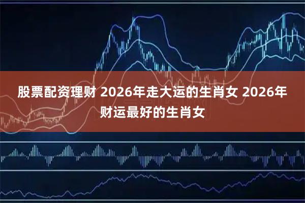 股票配资理财 2026年走大运的生肖女 2026年财运最好的生肖女