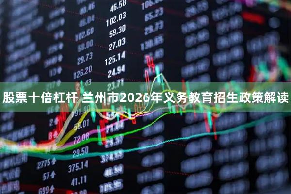 股票十倍杠杆 兰州市2026年义务教育招生政策解读